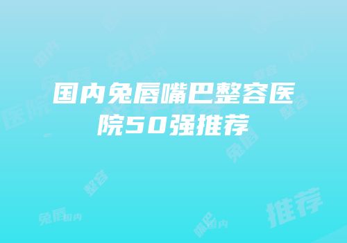 国内兔唇嘴巴整容医院50强推荐