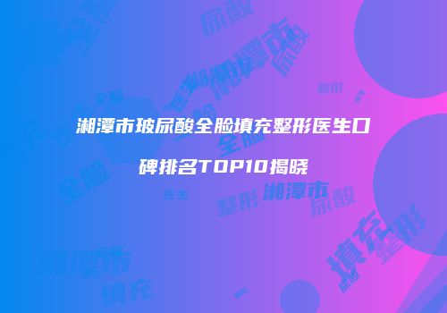 湘潭市玻尿酸全脸填充整形医生口碑排名TOP10揭晓