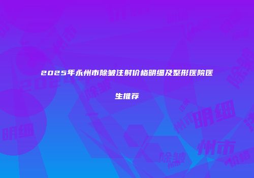 2025年永州市除皱注射价格明细及整形医院医生推荐