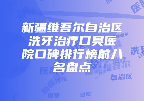新疆维吾尔自治区洗牙治疗口臭医院口碑排行榜前八名盘点