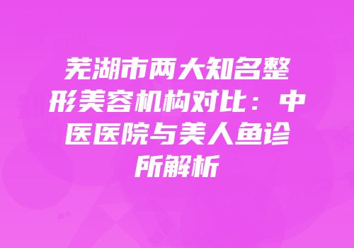芜湖市两大知名整形美容机构对比：中医医院与美人鱼诊所解析