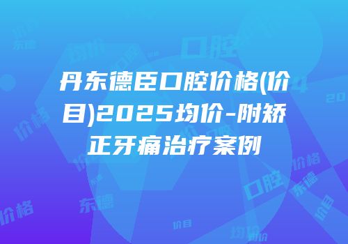 丹东德臣口腔价格(价目)2025均价-附矫正牙痛治疗案例