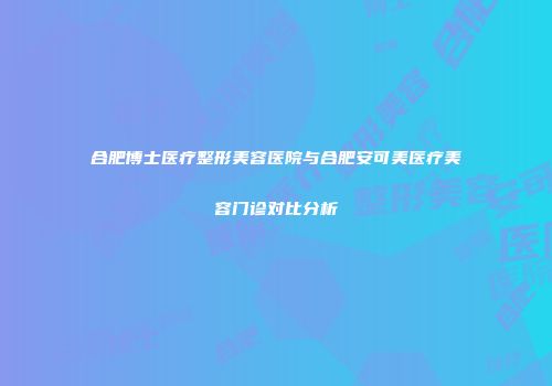 合肥博士医疗整形美容医院与合肥安可美医疗美容门诊对比分析