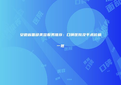 安徽省面部美容服务推荐：口碑医院及手术价格一览