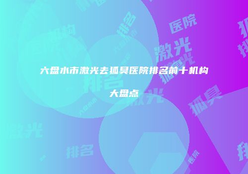 六盘水市激光去狐臭医院排名前十机构大盘点