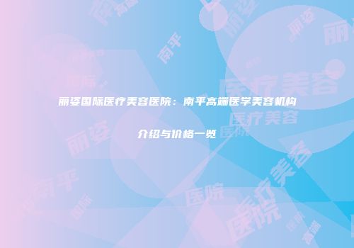 丽姿国际医疗美容医院：南平高端医学美容机构介绍与价格一览
