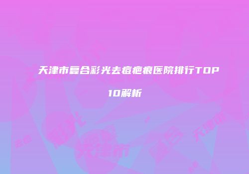 天津市复合彩光去痘疤痕医院排行TOP10解析