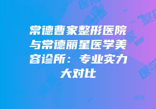 常德曹家整形医院与常德丽星医学美容诊所：专业实力大对比