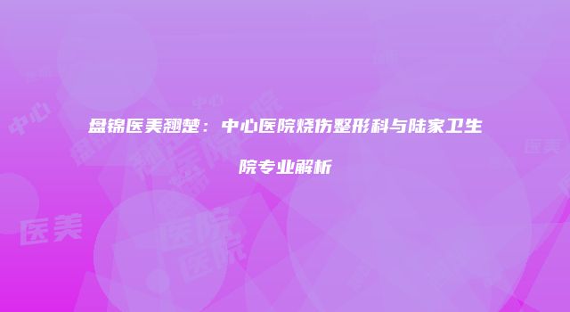 盘锦医美翘楚：中心医院烧伤整形科与陆家卫生院专业解析
