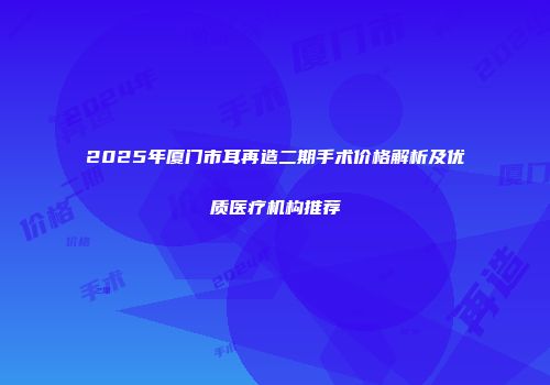 2025年厦门市耳再造二期手术价格解析及优质医疗机构推荐