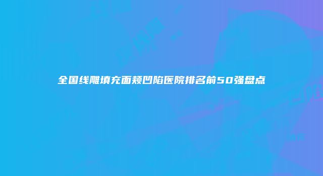 全国线雕填充面颊凹陷医院排名前50强盘点