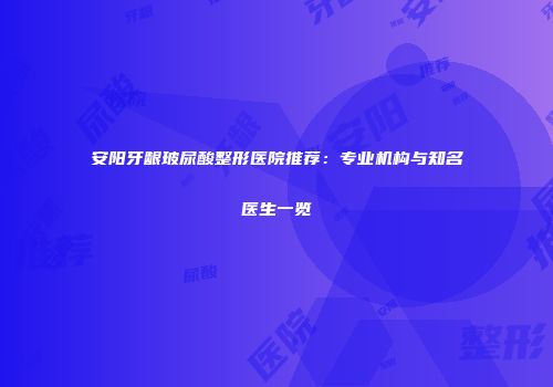 安阳牙龈玻尿酸整形医院推荐：专业机构与知名医生一览