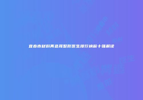 宜春市材料再造耳整形医生排行榜前十强解读
