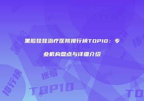 黑脸娃娃治疗医院排行榜TOP10：专业机构盘点与详细介绍