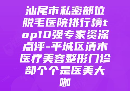 汕尾市私密部位脱毛医院排行榜top10强专家资深点评-平城区清木医疗美容整形门诊部个个是医美大咖