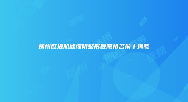 扬州肛提肌缝缩阴整形医院排名前十揭晓