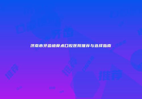 济南市牙齿植骨术口腔医院推荐与选择指南
