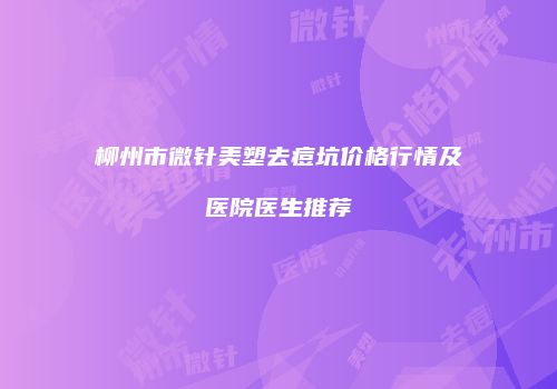 柳州市微针美塑去痘坑价格行情及医院医生推荐