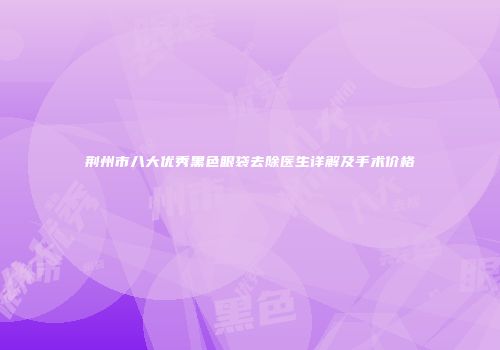 荆州市八大优秀黑色眼袋去除医生详解及手术价格