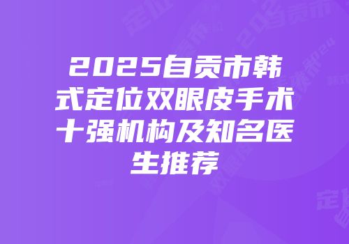 2025自贡市韩式定位双眼皮手术十强机构及知名医生推荐
