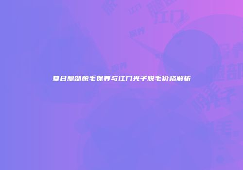 夏日腿部脱毛保养与江门光子脱毛价格解析