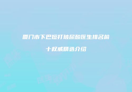 厦门市下巴短打玻尿酸医生排名前十权威精选介绍