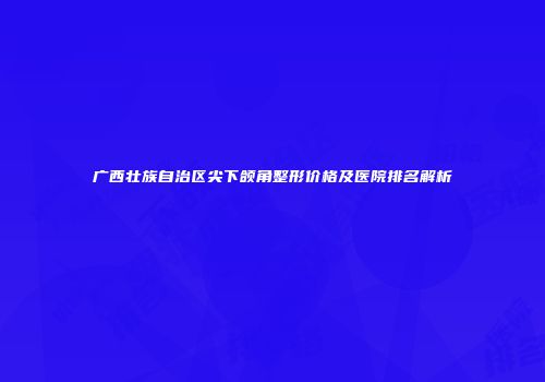 广西壮族自治区尖下颌角整形价格及医院排名解析