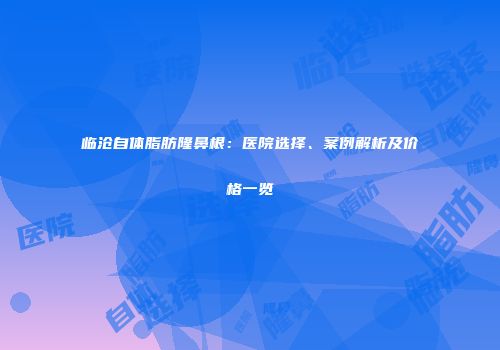 临沧自体脂肪隆鼻根：医院选择、案例解析及价格一览