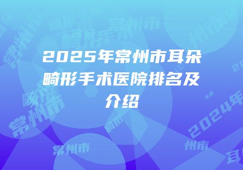 2025年常州市耳朵畸形手术医院排名及介绍
