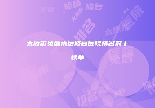 太原市兔唇术后修复医院排名前十榜单