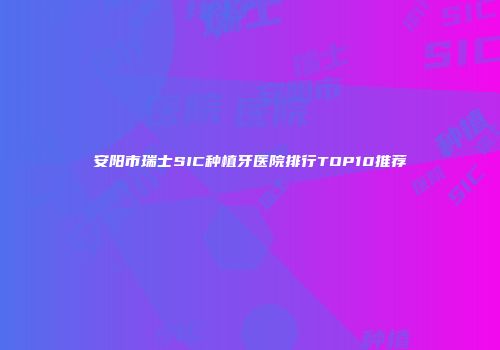 安阳市瑞士SIC种植牙医院排行TOP10推荐