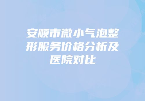 安顺市微小气泡整形服务价格分析及医院对比