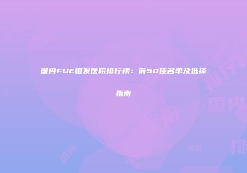 国内FUE植发医院排行榜：前50佳名单及选择指南