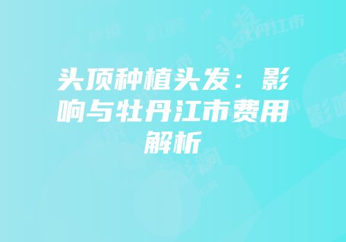 头顶种植头发：影响与牡丹江市费用解析