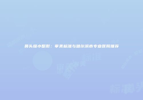 鼻头缩小整形：审美标准与哈尔滨市专业医院推荐