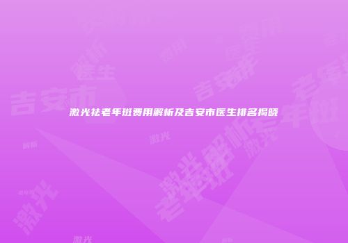 激光祛老年斑费用解析及吉安市医生排名揭晓