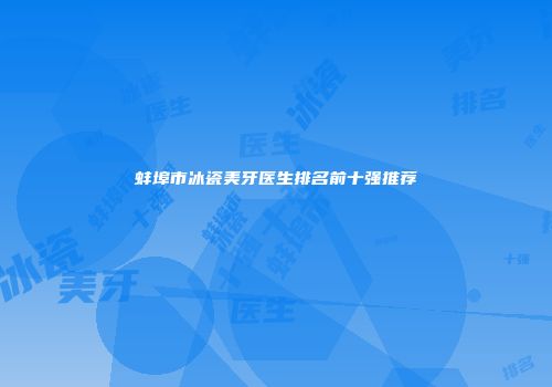 蚌埠市冰瓷美牙医生排名前十强推荐