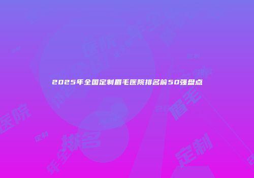 2025年全国定制眉毛医院排名前50强盘点