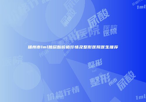 扬州市1ml玻尿酸价格行情及整形医院医生推荐
