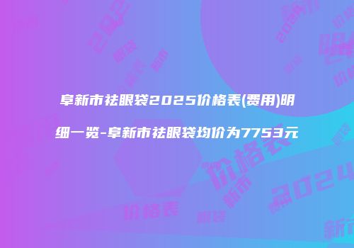 阜新市祛眼袋2025价格表(费用)明细一览-阜新市祛眼袋均价为7753元