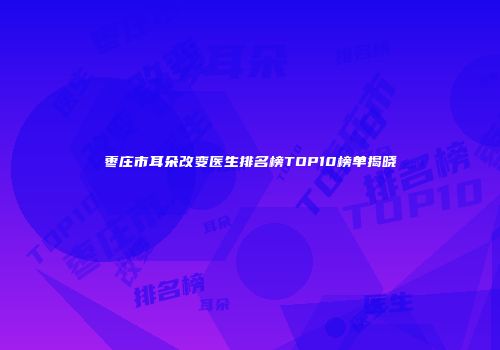 枣庄市耳朵改变医生排名榜TOP10榜单揭晓