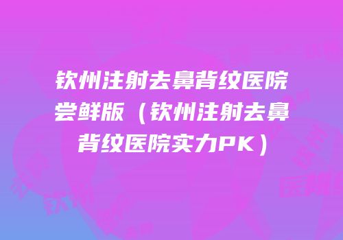 钦州注射去鼻背纹医院尝鲜版（钦州注射去鼻背纹医院实力PK）
