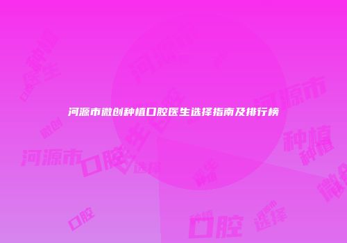 河源市微创种植口腔医生选择指南及排行榜