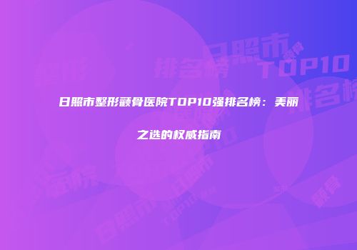 日照市整形颧骨医院TOP10强排名榜：美丽之选的权威指南