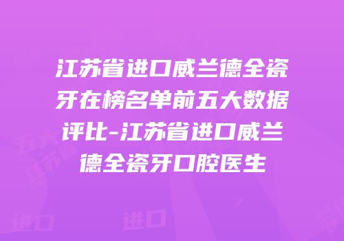 江苏省进口威兰德全瓷牙在榜名单前五大数据评比-江苏省进口威兰德全瓷牙口腔医生