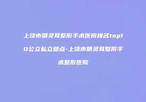 上饶市精灵耳整形手术医院排名top10公立私立盘点-上饶市精灵耳整形手术整形医院