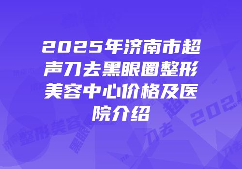 2025年济南市超声刀去黑眼圈整形美容中心价格及医院介绍