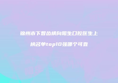 锦州市下智齿横向阻生口腔医生上榜名单top10强哪个可靠