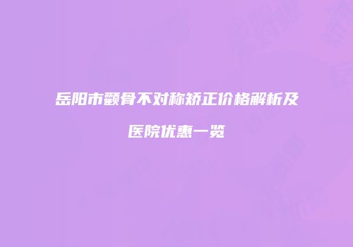 岳阳市颧骨不对称矫正价格解析及医院优惠一览
