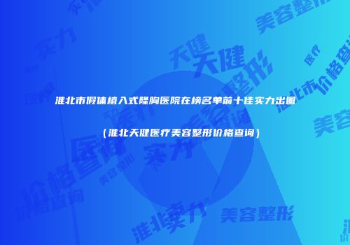 淮北市假体植入式隆胸医院在榜名单前十佳实力出圈（淮北天健医疗美容整形价格查询）